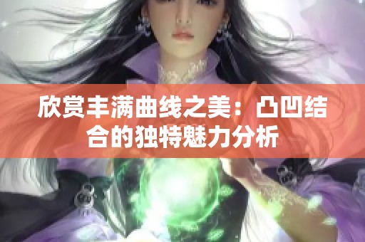 欣赏丰满曲线之美：凸凹结合的独特魅力分析