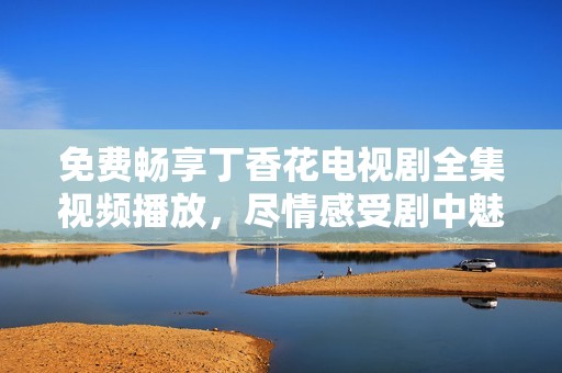 免费畅享丁香花电视剧全集视频播放，尽情感受剧中魅力