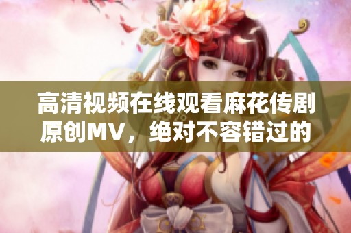 高清视频在线观看麻花传剧原创MV，绝对不容错过的精彩内容