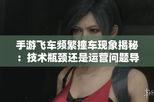手游飞车频繁撞车现象揭秘：技术瓶颈还是运营问题导致凉化