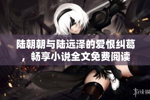 陆朝朝与陆远泽的爱恨纠葛，畅享小说全文免费阅读