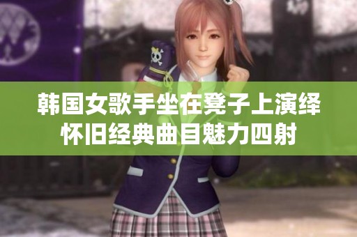 韩国女歌手坐在凳子上演绎怀旧经典曲目魅力四射