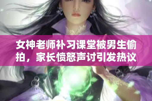 女神老师补习课堂被男生偷拍，家长愤怒声讨引发热议