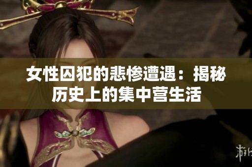 女性囚犯的悲惨遭遇：揭秘历史上的集中营生活