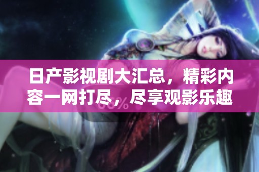 日产影视剧大汇总，精彩内容一网打尽，尽享观影乐趣