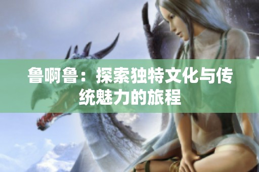 鲁啊鲁：探索独特文化与传统魅力的旅程