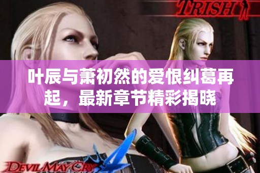 叶辰与萧初然的爱恨纠葛再起，最新章节精彩揭晓
