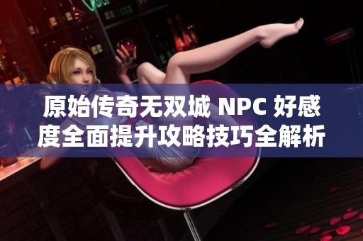 原始传奇无双城 NPC 好感度全面提升攻略技巧全解析
