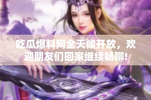 吃瓜爆料网全天候开放，欢迎朋友们回家继续畅聊!