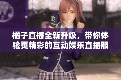 橘子直播全新升级，带你体验更精彩的互动娱乐直播服务