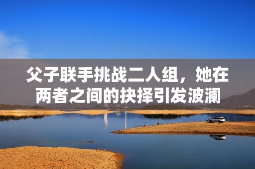 父子联手挑战二人组，她在两者之间的抉择引发波澜