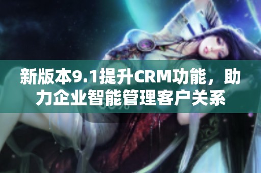 新版本9.1提升CRM功能，助力企业智能管理客户关系