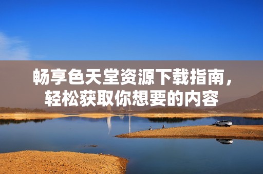 畅享色天堂资源下载指南，轻松获取你想要的内容