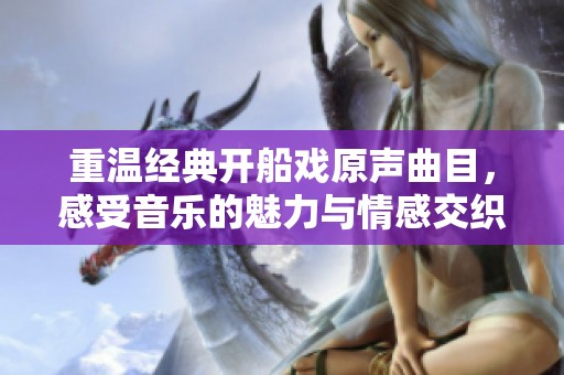 重温经典开船戏原声曲目，感受音乐的魅力与情感交织