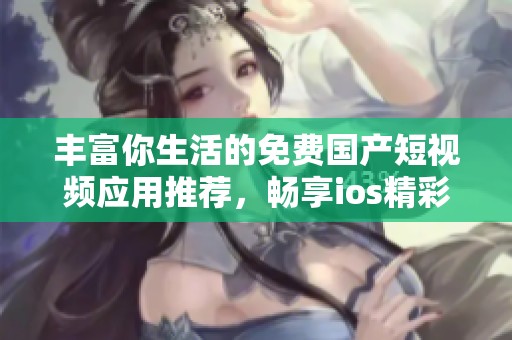 丰富你生活的免费国产短视频应用推荐，畅享ios精彩内容