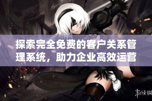 探索完全免费的客户关系管理系统，助力企业高效运营