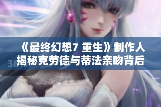 《最终幻想7 重生》制作人揭秘克劳德与蒂法亲吻背后的动人故事