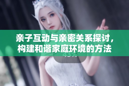 亲子互动与亲密关系探讨，构建和谐家庭环境的方法