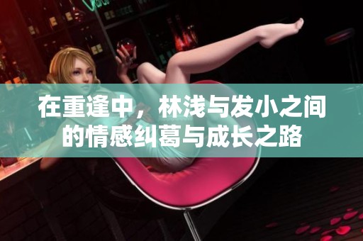 在重逢中，林浅与发小之间的情感纠葛与成长之路
