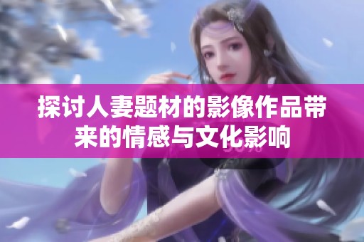 探讨人妻题材的影像作品带来的情感与文化影响