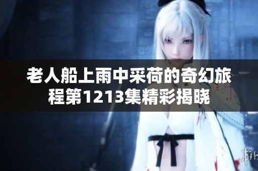 老人船上雨中采荷的奇幻旅程第1213集精彩揭晓