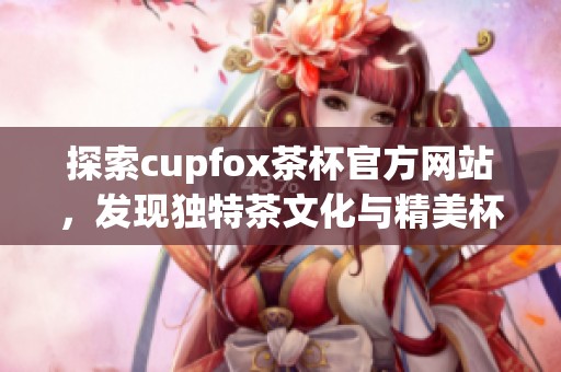 探索cupfox茶杯官方网站，发现独特茶文化与精美杯具设计