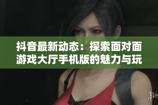 抖音最新动态：探索面对面游戏大厅手机版的魅力与玩法