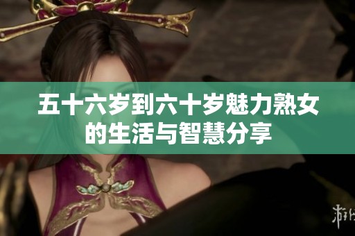 五十六岁到六十岁魅力熟女的生活与智慧分享
