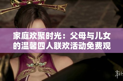 家庭欢聚时光：父母与儿女的温馨四人联欢活动免费观看