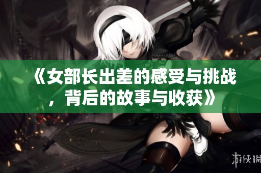 《女部长出差的感受与挑战，背后的故事与收获》
