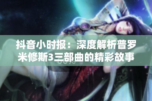 抖音小时报：深度解析普罗米修斯3三部曲的精彩故事与主题