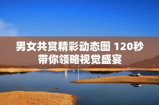 男女共赏精彩动态图 120秒带你领略视觉盛宴