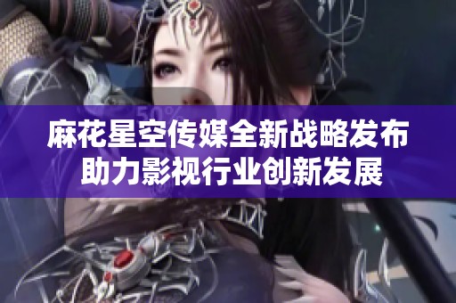 麻花星空传媒全新战略发布 助力影视行业创新发展