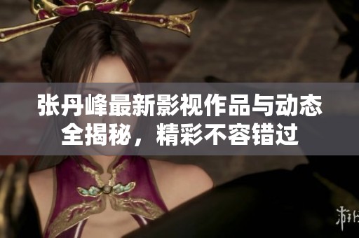 张丹峰最新影视作品与动态全揭秘，精彩不容错过