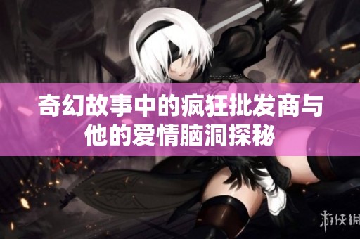 奇幻故事中的疯狂批发商与他的爱情脑洞探秘