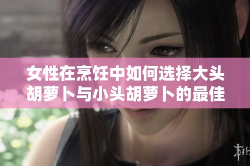 女性在烹饪中如何选择大头胡萝卜与小头胡萝卜的最佳应用