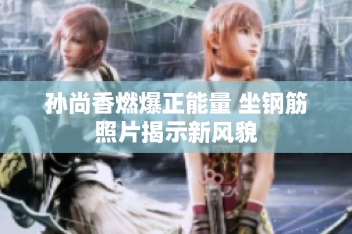 孙尚香燃爆正能量 坐钢筋照片揭示新风貌