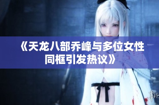《天龙八部乔峰与多位女性同框引发热议》