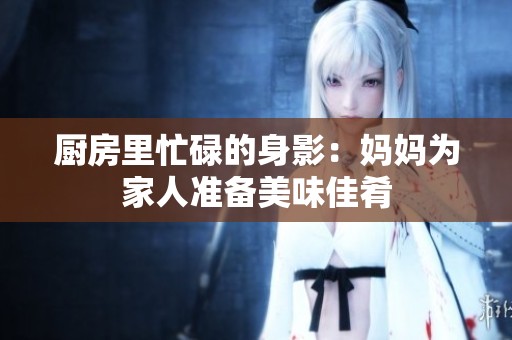 厨房里忙碌的身影：妈妈为家人准备美味佳肴