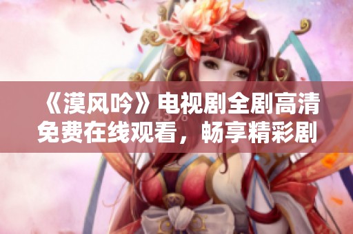 《漠风吟》电视剧全剧高清免费在线观看，畅享精彩剧情与人物发展