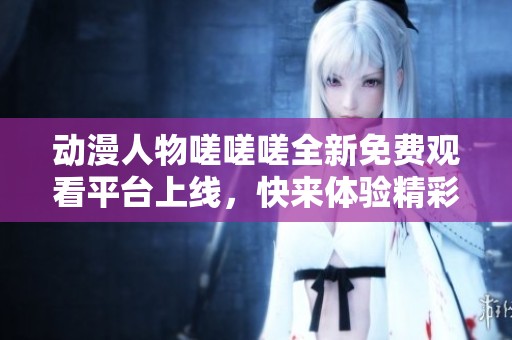 动漫人物嗟嗟嗟全新免费观看平台上线，快来体验精彩剧情！
