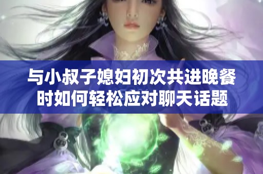 与小叔子媳妇初次共进晚餐时如何轻松应对聊天话题
