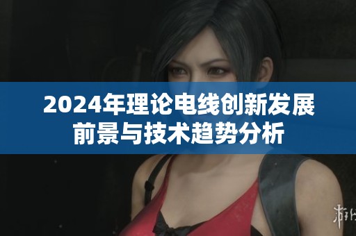 2024年理论电线创新发展前景与技术趋势分析