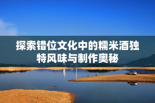 探索错位文化中的糯米酒独特风味与制作奥秘