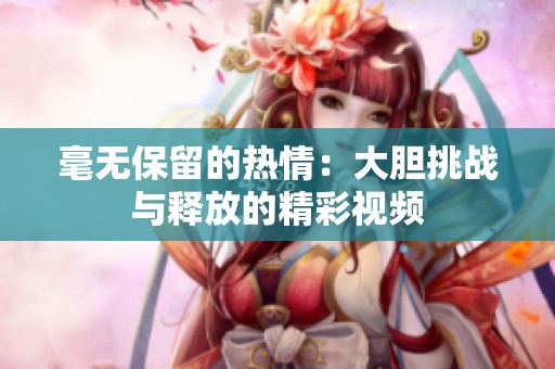 毫无保留的热情：大胆挑战与释放的精彩视频