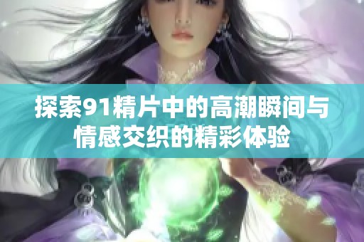 探索91精片中的高潮瞬间与情感交织的精彩体验