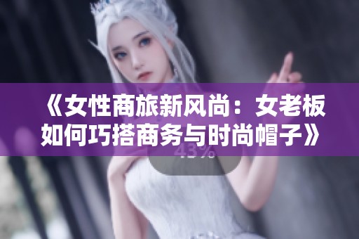 《女性商旅新风尚：女老板如何巧搭商务与时尚帽子》