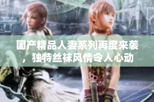 国产精品人妻系列再度来袭，独特丝袜风情令人心动