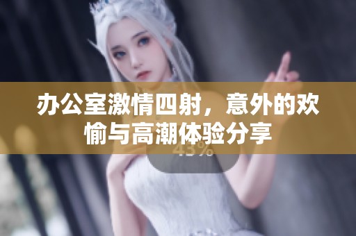 办公室激情四射，意外的欢愉与高潮体验分享