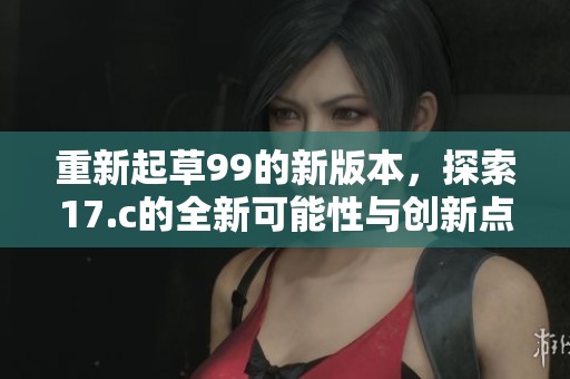 重新起草99的新版本，探索17.c的全新可能性与创新点